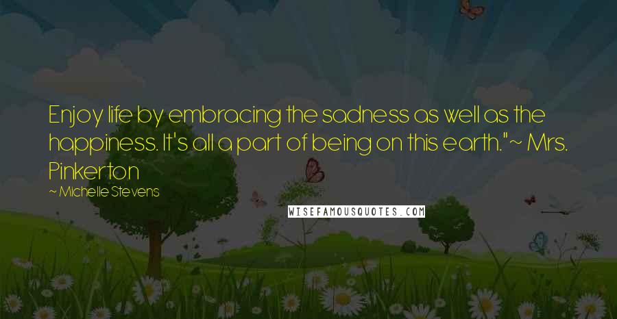Michelle Stevens Quotes: Enjoy life by embracing the sadness as well as the happiness. It's all a part of being on this earth."~ Mrs. Pinkerton