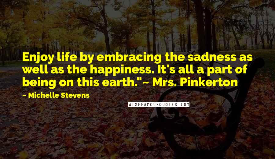 Michelle Stevens Quotes: Enjoy life by embracing the sadness as well as the happiness. It's all a part of being on this earth."~ Mrs. Pinkerton