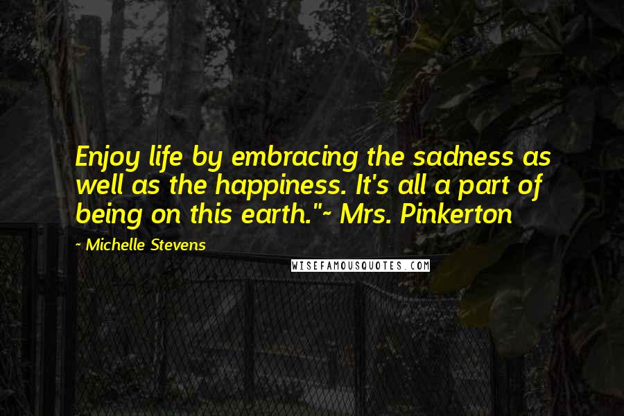 Michelle Stevens Quotes: Enjoy life by embracing the sadness as well as the happiness. It's all a part of being on this earth."~ Mrs. Pinkerton