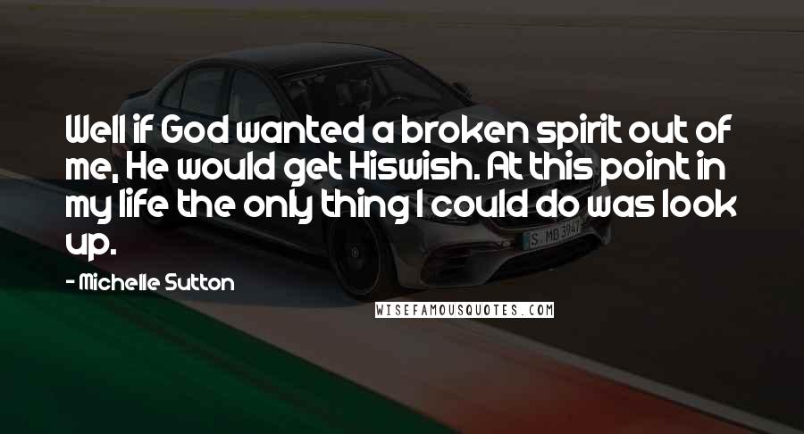 Michelle Sutton Quotes: Well if God wanted a broken spirit out of me, He would get Hiswish. At this point in my life the only thing I could do was look up.