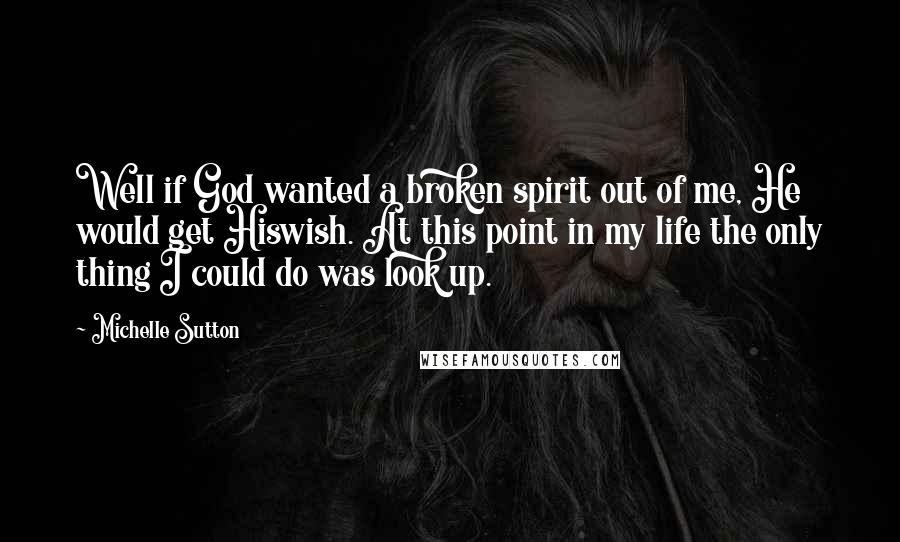 Michelle Sutton Quotes: Well if God wanted a broken spirit out of me, He would get Hiswish. At this point in my life the only thing I could do was look up.