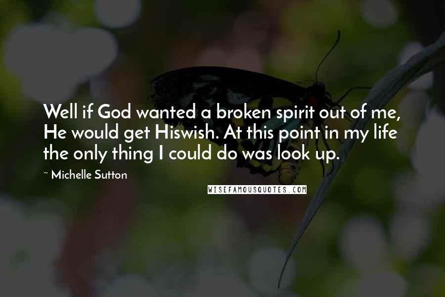 Michelle Sutton Quotes: Well if God wanted a broken spirit out of me, He would get Hiswish. At this point in my life the only thing I could do was look up.