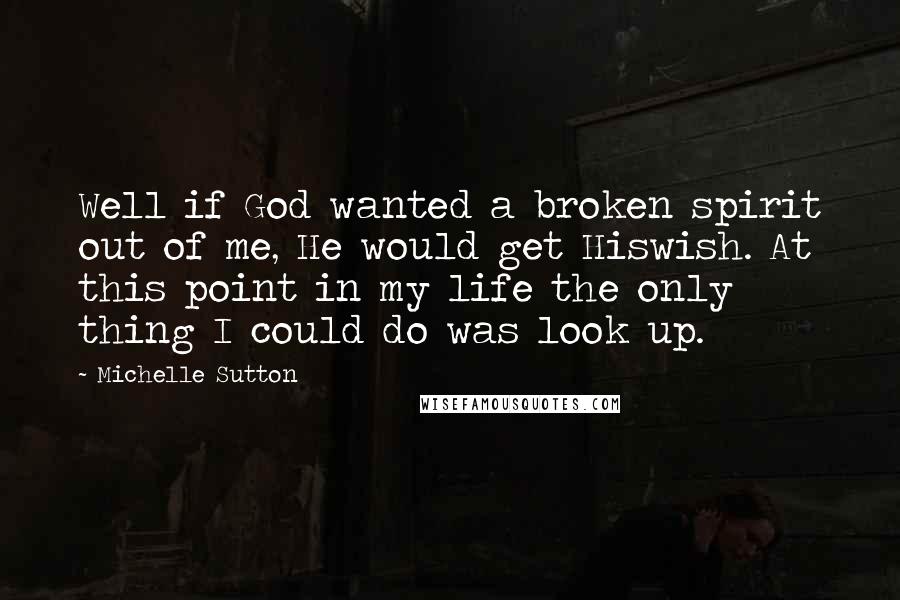 Michelle Sutton Quotes: Well if God wanted a broken spirit out of me, He would get Hiswish. At this point in my life the only thing I could do was look up.