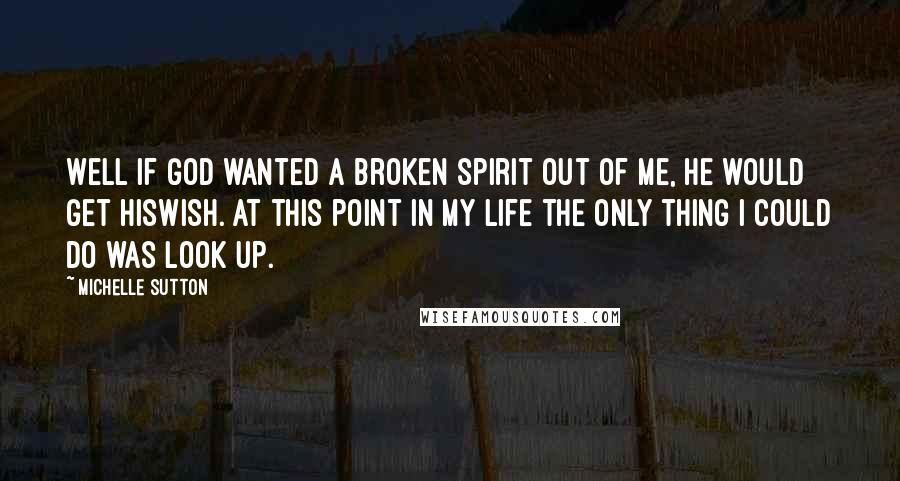 Michelle Sutton Quotes: Well if God wanted a broken spirit out of me, He would get Hiswish. At this point in my life the only thing I could do was look up.