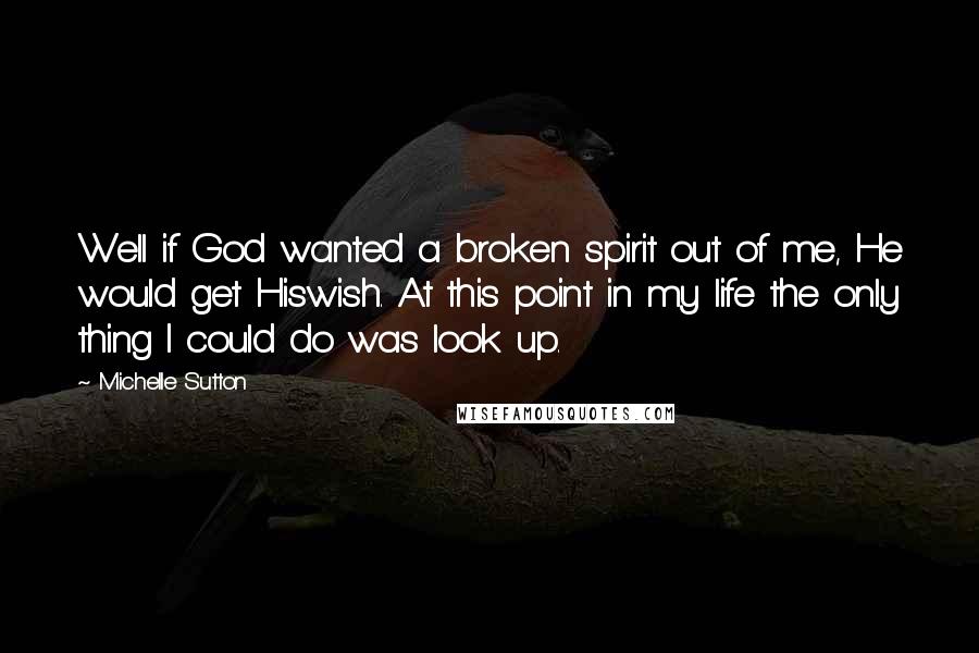 Michelle Sutton Quotes: Well if God wanted a broken spirit out of me, He would get Hiswish. At this point in my life the only thing I could do was look up.