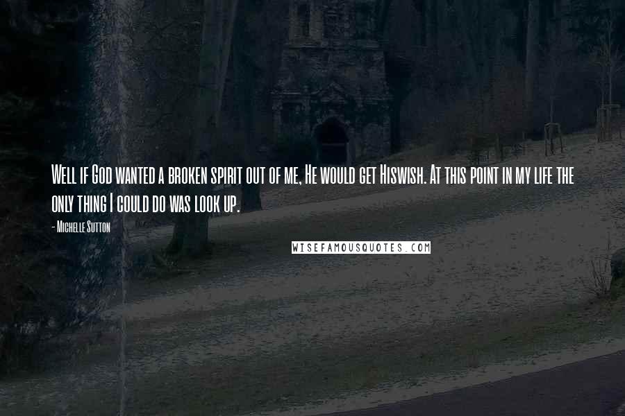 Michelle Sutton Quotes: Well if God wanted a broken spirit out of me, He would get Hiswish. At this point in my life the only thing I could do was look up.