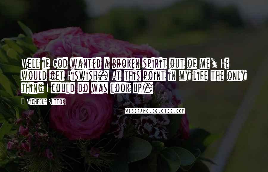 Michelle Sutton Quotes: Well if God wanted a broken spirit out of me, He would get Hiswish. At this point in my life the only thing I could do was look up.