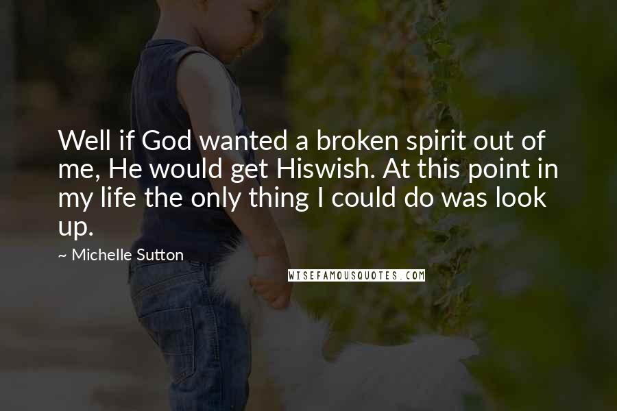 Michelle Sutton Quotes: Well if God wanted a broken spirit out of me, He would get Hiswish. At this point in my life the only thing I could do was look up.