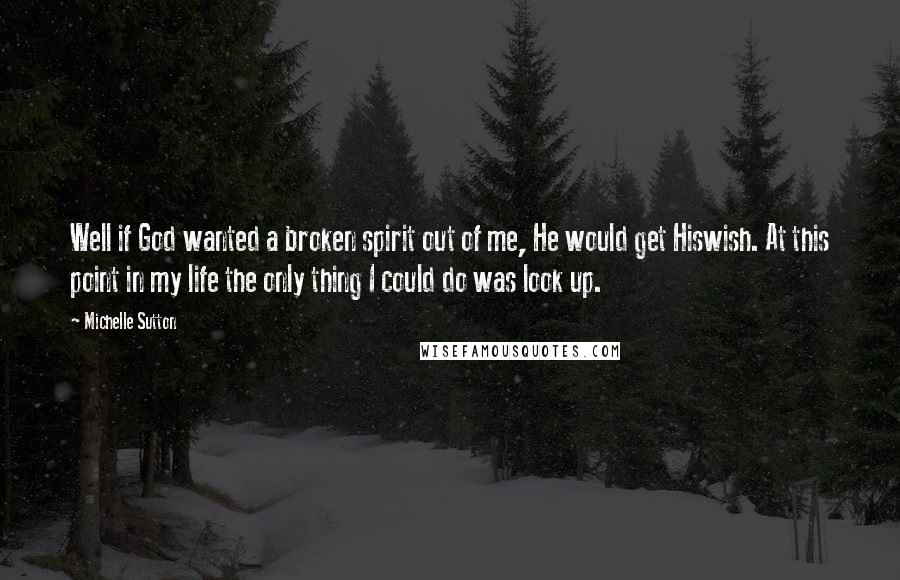 Michelle Sutton Quotes: Well if God wanted a broken spirit out of me, He would get Hiswish. At this point in my life the only thing I could do was look up.