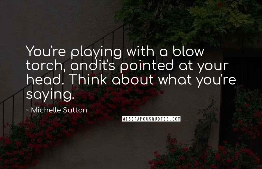 Michelle Sutton Quotes: You're playing with a blow torch, andit's pointed at your head. Think about what you're saying.