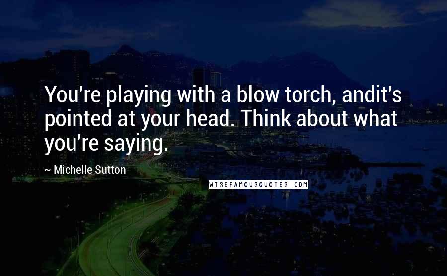 Michelle Sutton Quotes: You're playing with a blow torch, andit's pointed at your head. Think about what you're saying.