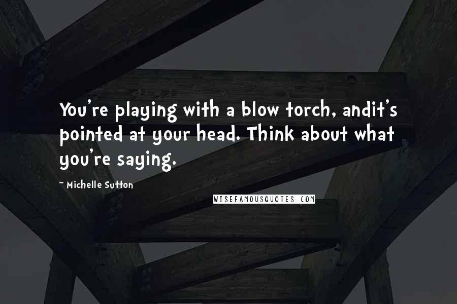 Michelle Sutton Quotes: You're playing with a blow torch, andit's pointed at your head. Think about what you're saying.