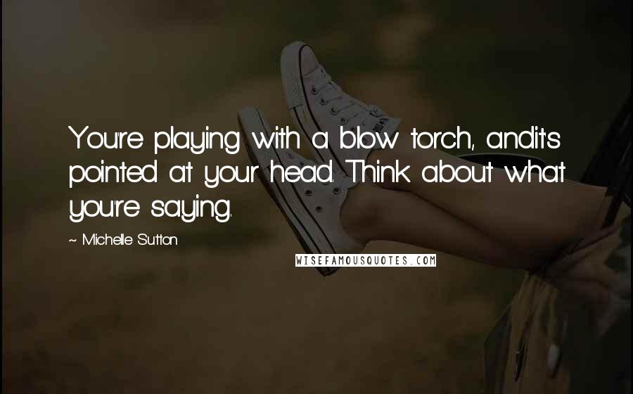 Michelle Sutton Quotes: You're playing with a blow torch, andit's pointed at your head. Think about what you're saying.