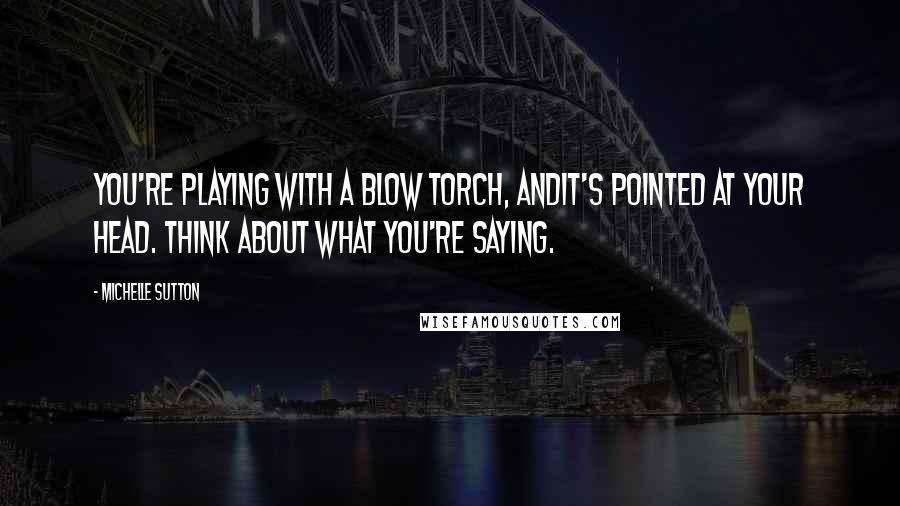 Michelle Sutton Quotes: You're playing with a blow torch, andit's pointed at your head. Think about what you're saying.