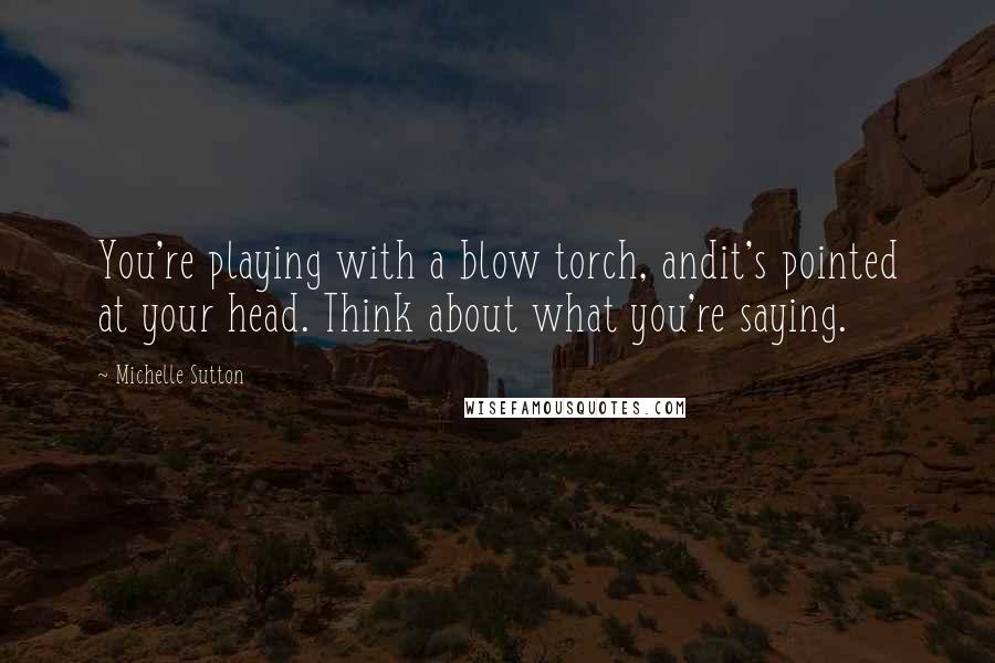 Michelle Sutton Quotes: You're playing with a blow torch, andit's pointed at your head. Think about what you're saying.