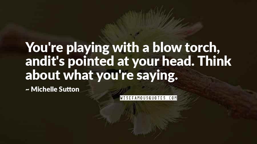 Michelle Sutton Quotes: You're playing with a blow torch, andit's pointed at your head. Think about what you're saying.