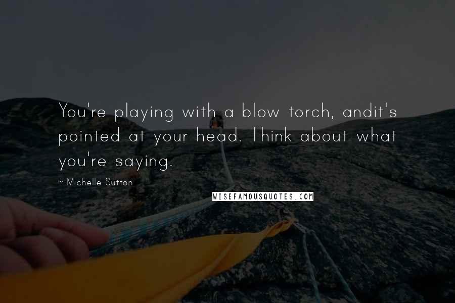 Michelle Sutton Quotes: You're playing with a blow torch, andit's pointed at your head. Think about what you're saying.