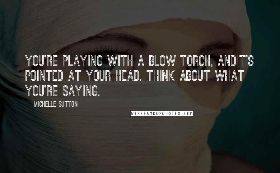 Michelle Sutton Quotes: You're playing with a blow torch, andit's pointed at your head. Think about what you're saying.