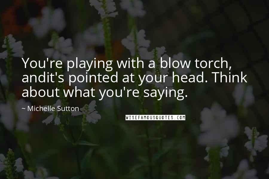 Michelle Sutton Quotes: You're playing with a blow torch, andit's pointed at your head. Think about what you're saying.