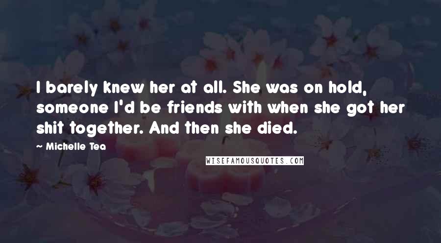 Michelle Tea Quotes: I barely knew her at all. She was on hold, someone I'd be friends with when she got her shit together. And then she died.