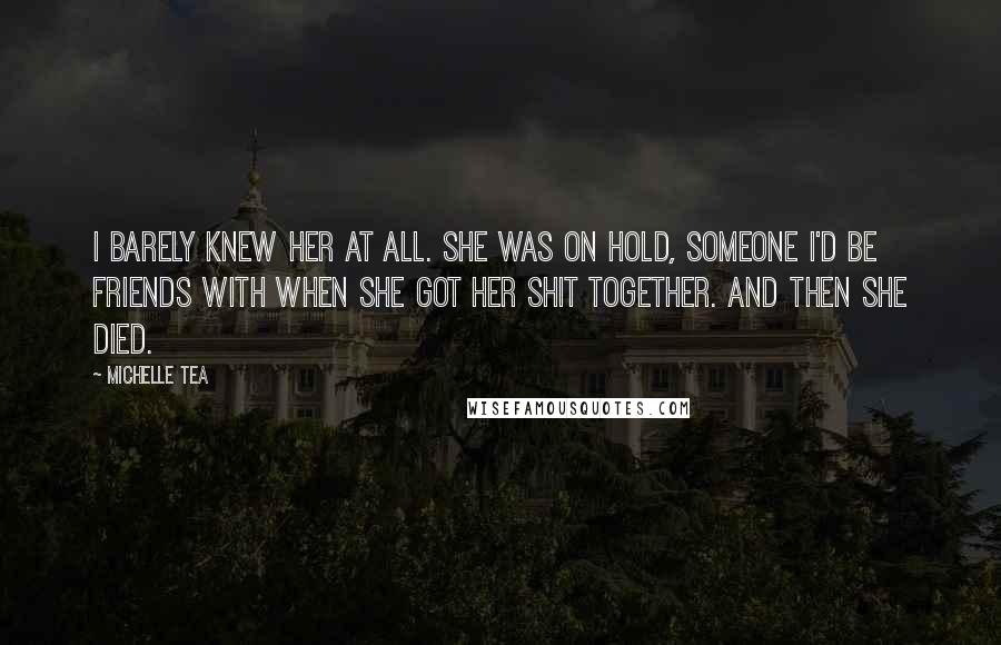 Michelle Tea Quotes: I barely knew her at all. She was on hold, someone I'd be friends with when she got her shit together. And then she died.