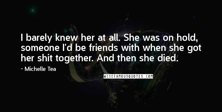 Michelle Tea Quotes: I barely knew her at all. She was on hold, someone I'd be friends with when she got her shit together. And then she died.