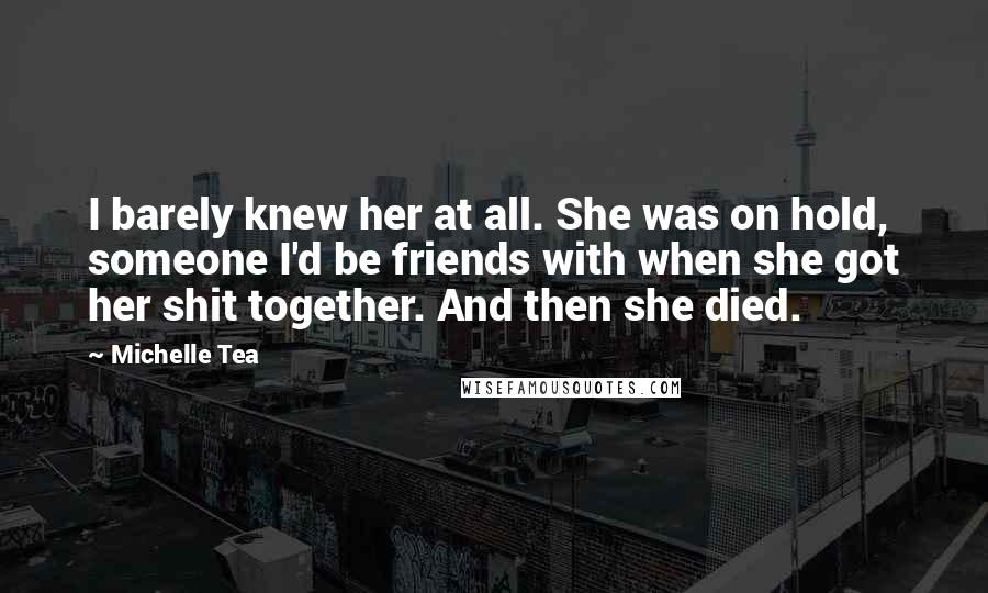 Michelle Tea Quotes: I barely knew her at all. She was on hold, someone I'd be friends with when she got her shit together. And then she died.