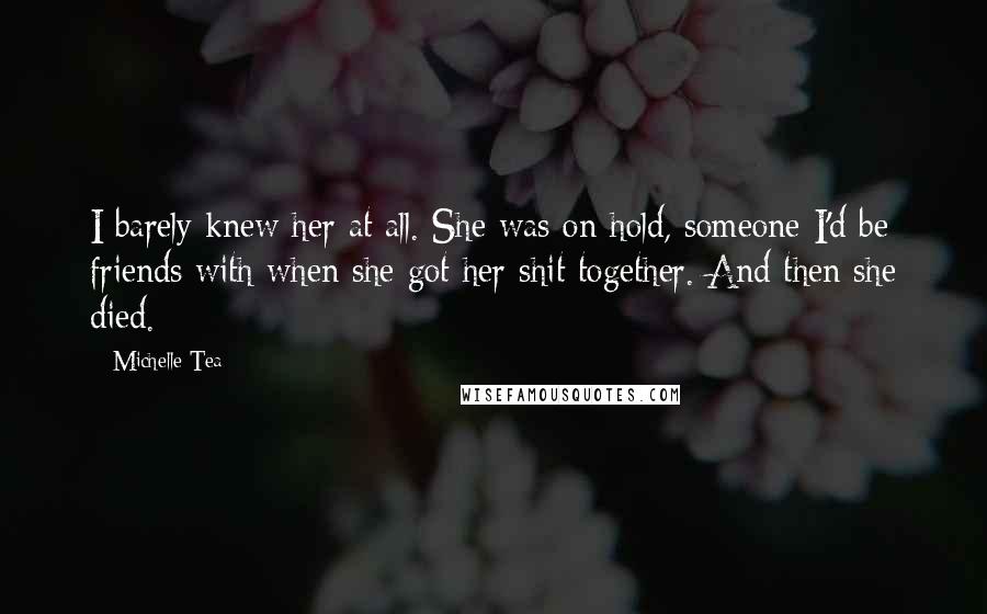 Michelle Tea Quotes: I barely knew her at all. She was on hold, someone I'd be friends with when she got her shit together. And then she died.