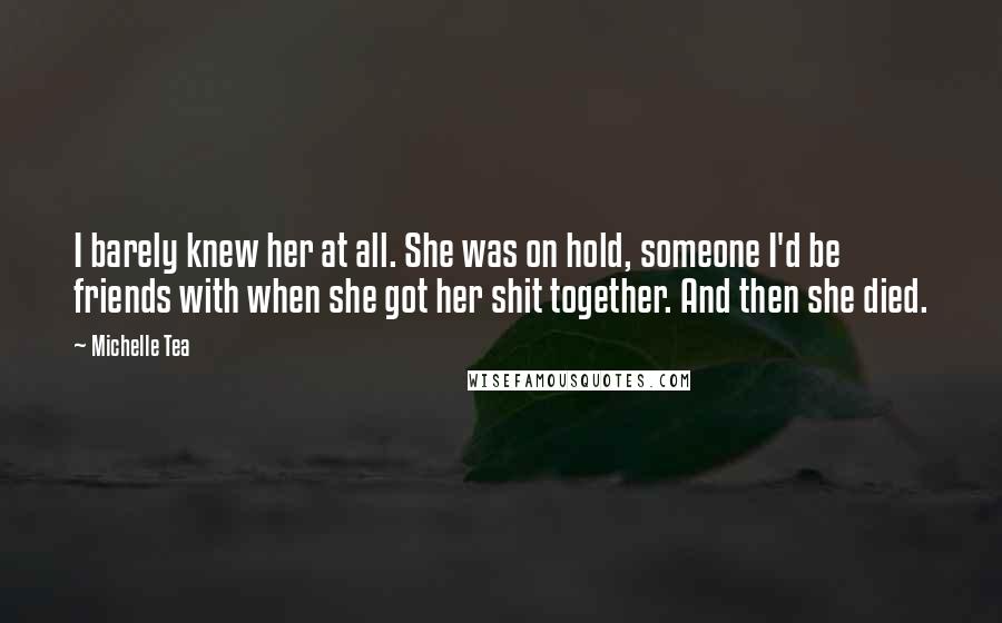 Michelle Tea Quotes: I barely knew her at all. She was on hold, someone I'd be friends with when she got her shit together. And then she died.