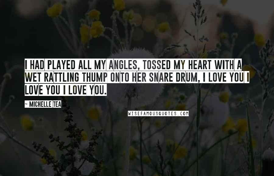 Michelle Tea Quotes: I had played all my angles, tossed my heart with a wet rattling thump onto her snare drum, I Love You I Love You I Love You.