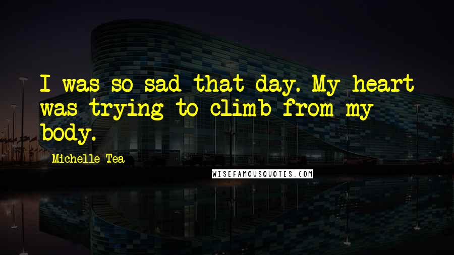 Michelle Tea Quotes: I was so sad that day. My heart was trying to climb from my body.