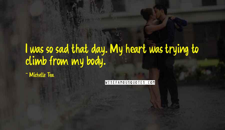 Michelle Tea Quotes: I was so sad that day. My heart was trying to climb from my body.