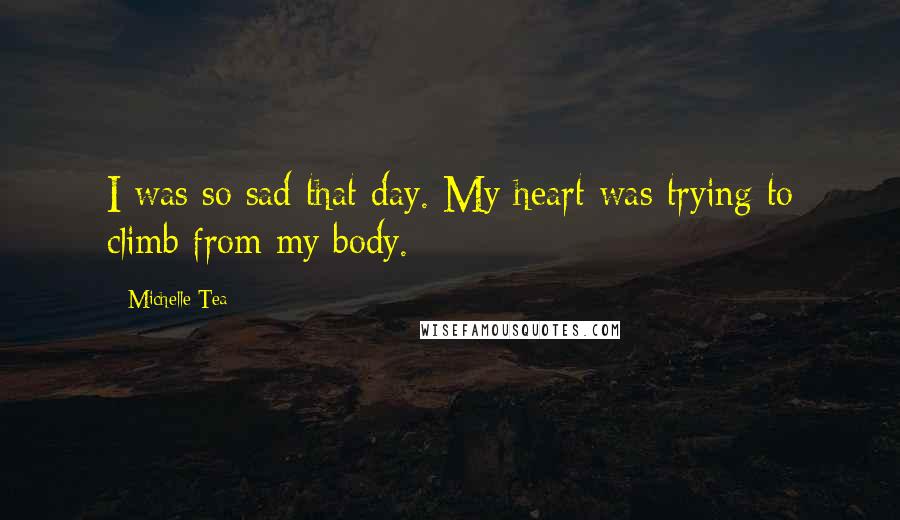 Michelle Tea Quotes: I was so sad that day. My heart was trying to climb from my body.