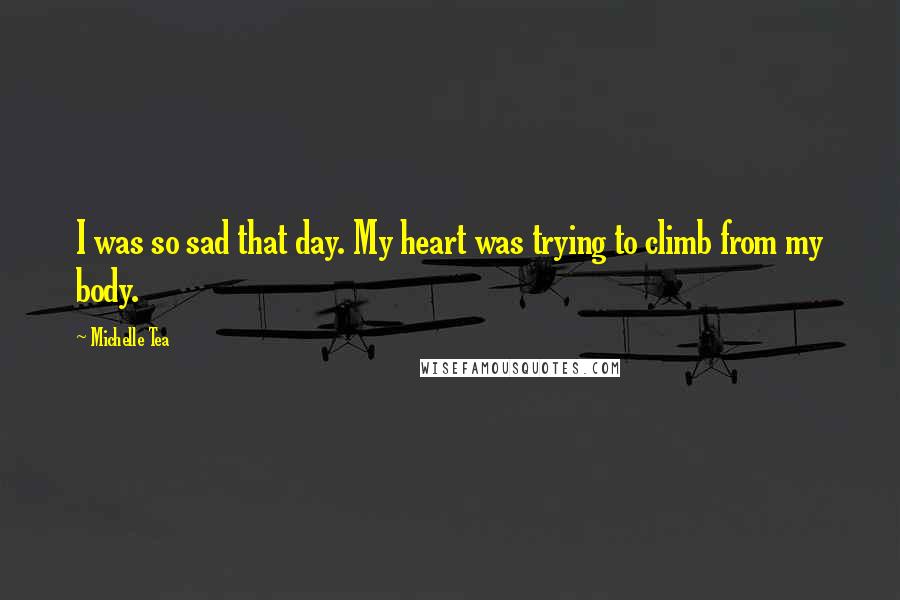 Michelle Tea Quotes: I was so sad that day. My heart was trying to climb from my body.