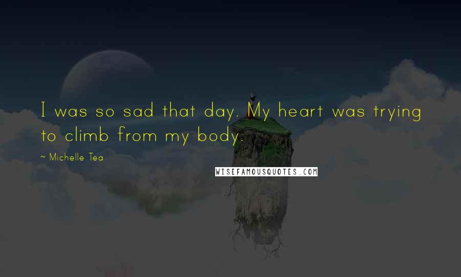 Michelle Tea Quotes: I was so sad that day. My heart was trying to climb from my body.