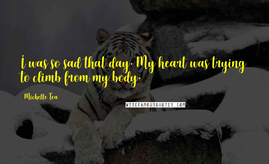 Michelle Tea Quotes: I was so sad that day. My heart was trying to climb from my body.