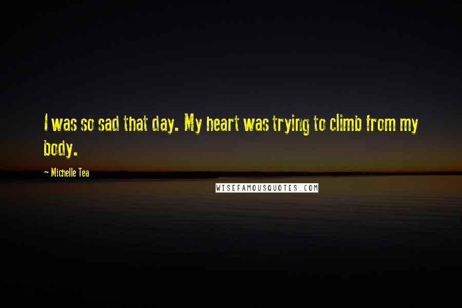 Michelle Tea Quotes: I was so sad that day. My heart was trying to climb from my body.