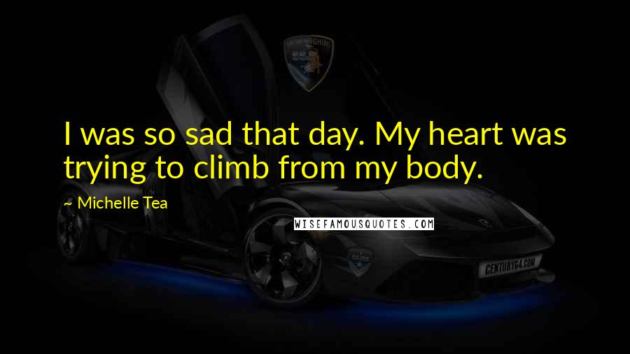 Michelle Tea Quotes: I was so sad that day. My heart was trying to climb from my body.