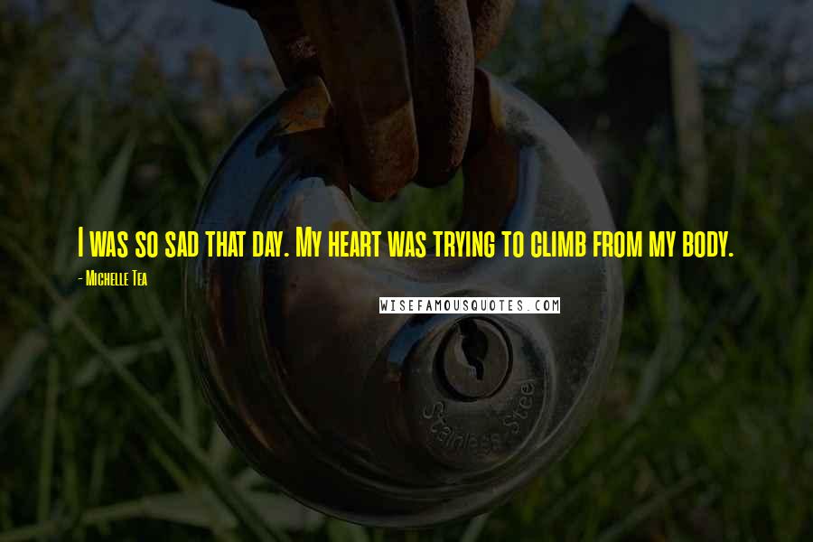 Michelle Tea Quotes: I was so sad that day. My heart was trying to climb from my body.