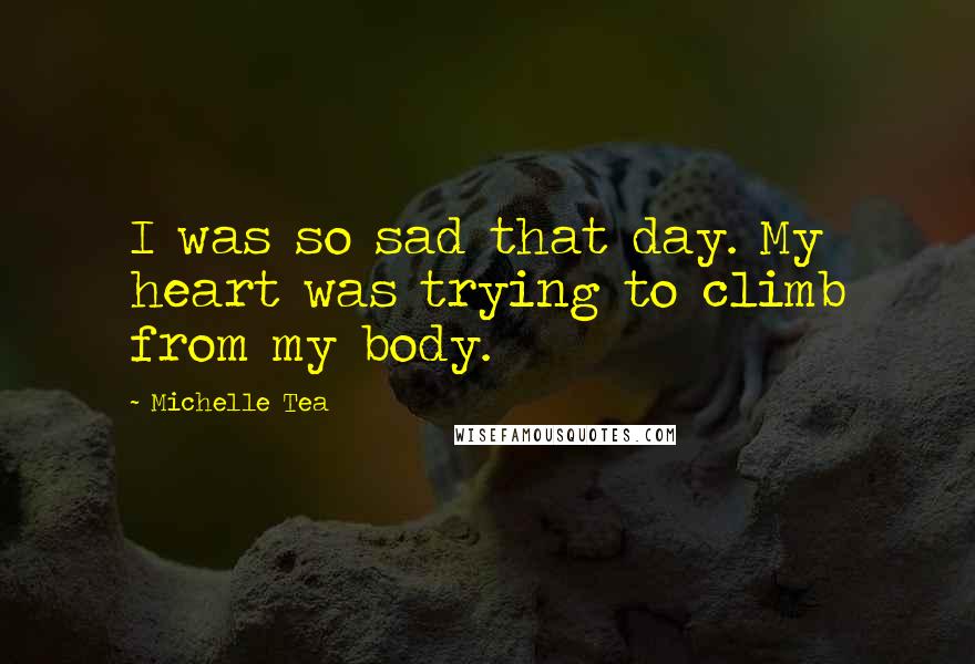 Michelle Tea Quotes: I was so sad that day. My heart was trying to climb from my body.