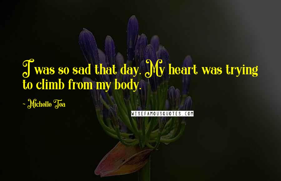 Michelle Tea Quotes: I was so sad that day. My heart was trying to climb from my body.