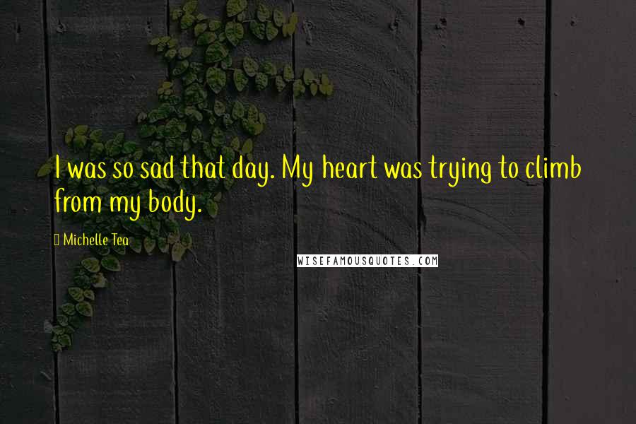 Michelle Tea Quotes: I was so sad that day. My heart was trying to climb from my body.