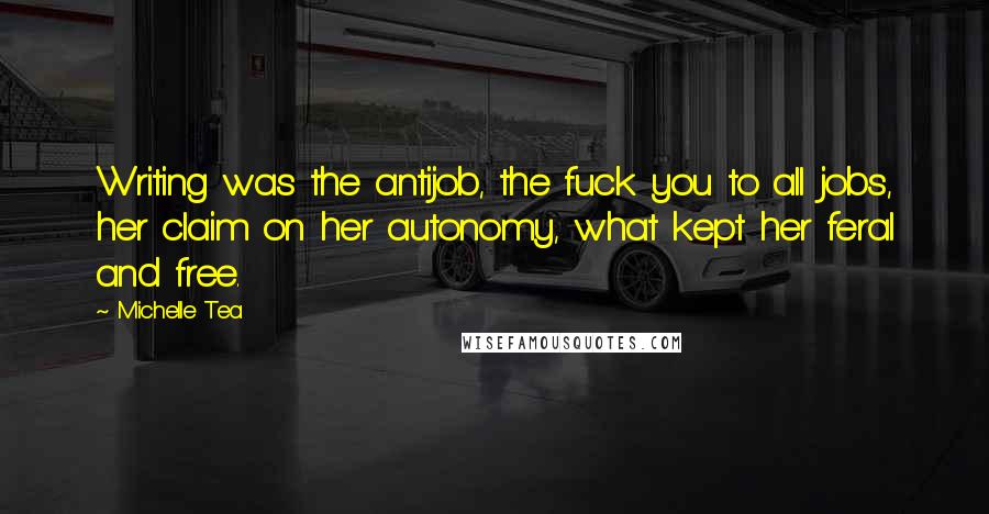 Michelle Tea Quotes: Writing was the antijob, the fuck you to all jobs, her claim on her autonomy, what kept her feral and free.