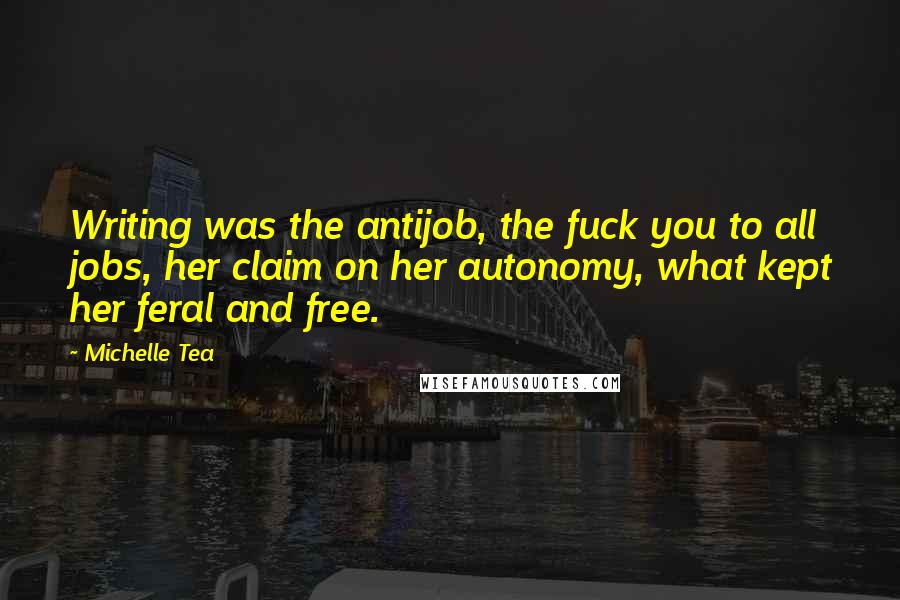 Michelle Tea Quotes: Writing was the antijob, the fuck you to all jobs, her claim on her autonomy, what kept her feral and free.