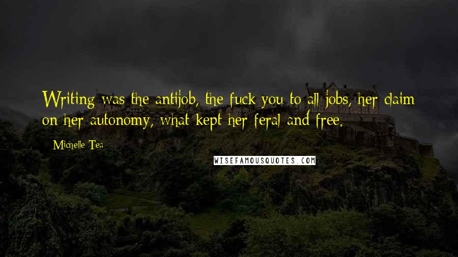 Michelle Tea Quotes: Writing was the antijob, the fuck you to all jobs, her claim on her autonomy, what kept her feral and free.
