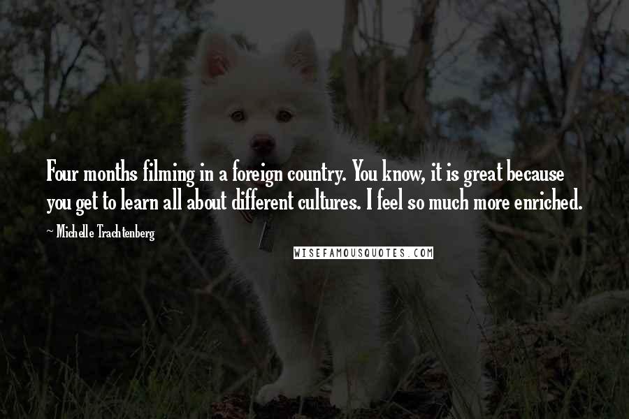 Michelle Trachtenberg Quotes: Four months filming in a foreign country. You know, it is great because you get to learn all about different cultures. I feel so much more enriched.