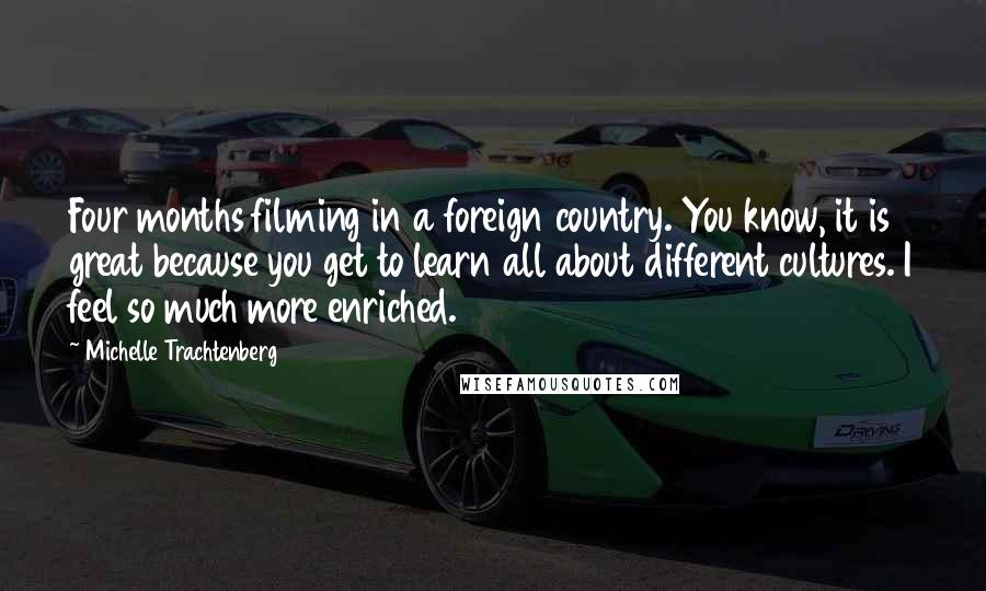 Michelle Trachtenberg Quotes: Four months filming in a foreign country. You know, it is great because you get to learn all about different cultures. I feel so much more enriched.