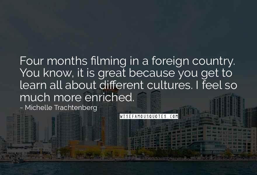 Michelle Trachtenberg Quotes: Four months filming in a foreign country. You know, it is great because you get to learn all about different cultures. I feel so much more enriched.