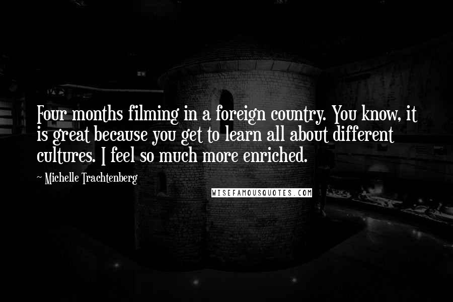 Michelle Trachtenberg Quotes: Four months filming in a foreign country. You know, it is great because you get to learn all about different cultures. I feel so much more enriched.