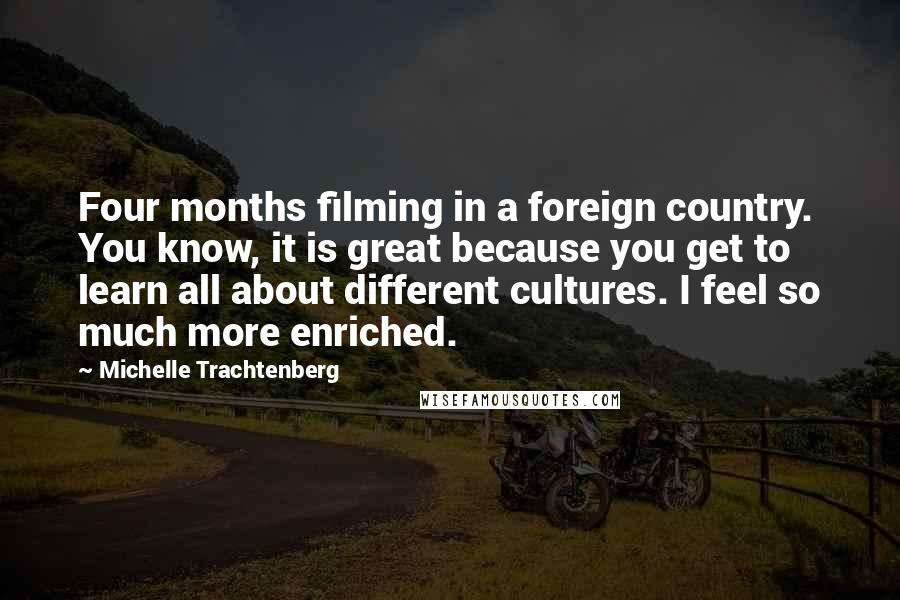 Michelle Trachtenberg Quotes: Four months filming in a foreign country. You know, it is great because you get to learn all about different cultures. I feel so much more enriched.